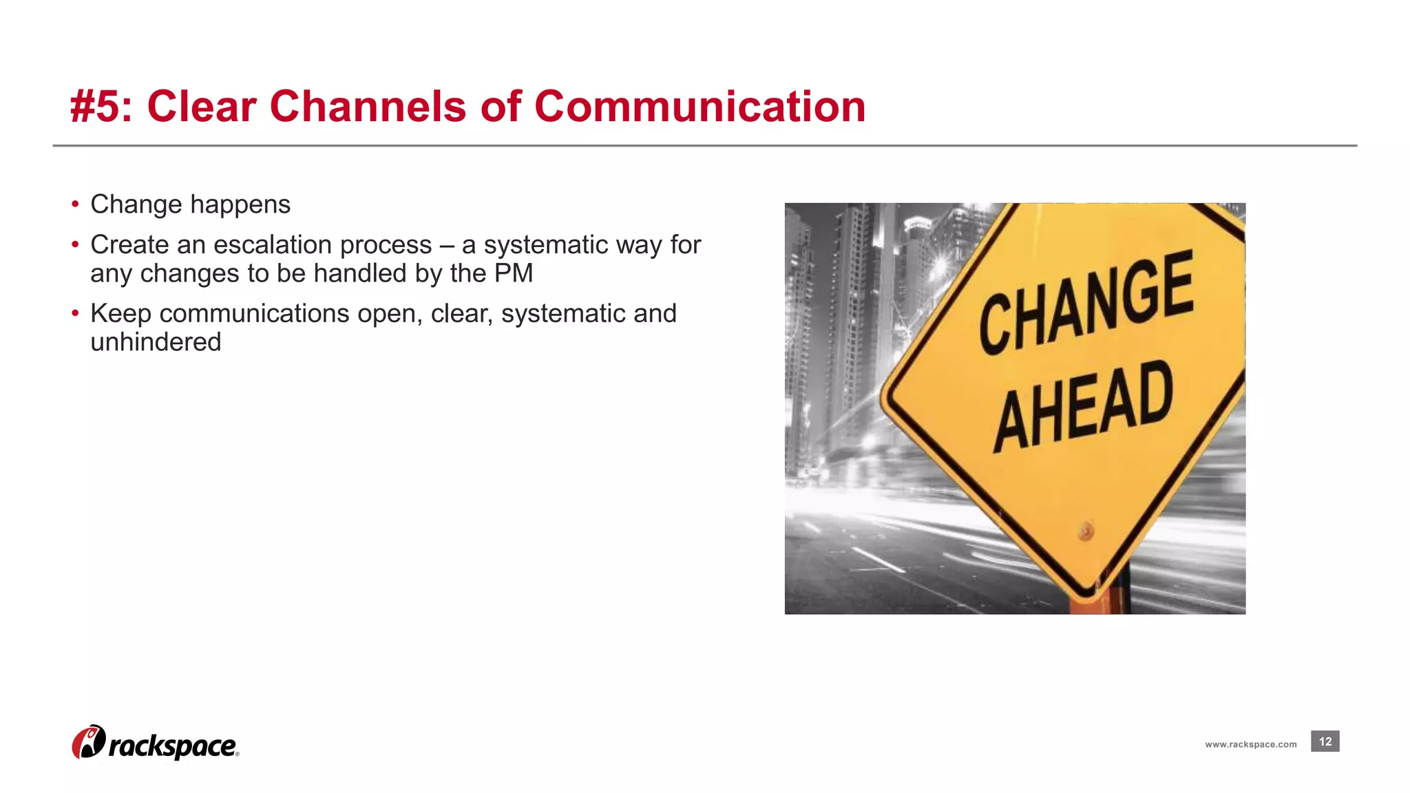 • Change happens 
• Create an escalation process – a systematic way for 
any changes to be handled by the PM 
• Keep communications open, clear, systematic and 
unhindered 
12 
#5: Clear Channels of Communication 
www.rackspace.com 
 