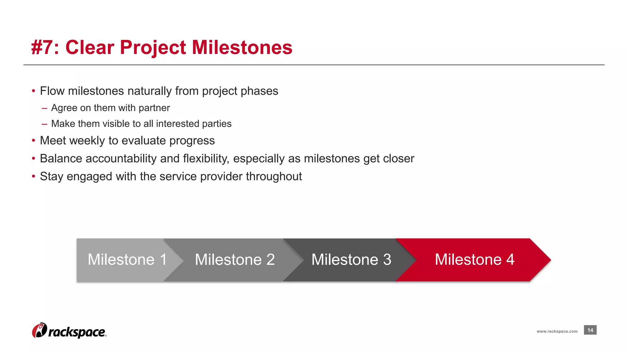 • Flow milestones naturally from project phases 
– Agree on them with partner 
– Make them visible to all interested parties 
• Meet weekly to evaluate progress 
• Balance accountability and flexibility, especially as milestones get closer 
• Stay engaged with the service provider throughout 
14 
#7: Clear Project Milestones 
www.rackspace.com 
Milestone 1 Milestone 2 Milestone 3 Milestone 4 
 