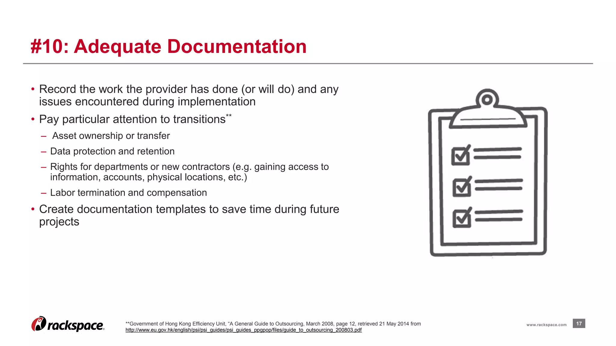 • Record the work the provider has done (or will do) and any 
issues encountered during implementation 
• Pay particular attention to transitions** 
– Asset ownership or transfer 
– Data protection and retention 
– Rights for departments or new contractors (e.g. gaining access to 
information, accounts, physical locations, etc.) 
– Labor termination and compensation 
• Create documentation templates to save time during future 
projects 
17 
#10: Adequate Documentation 
**Government of Hong Kong Efficiency Unit, “A General Guide to Outsourcing, March 2008, page 12, retrieved 21 May 2014 from www.rackspace.com 
http://www.eu.gov.hk/english/psi/psi_guides/psi_guides_ppgpop/files/guide_to_outsourcing_200803.pdf 
 
