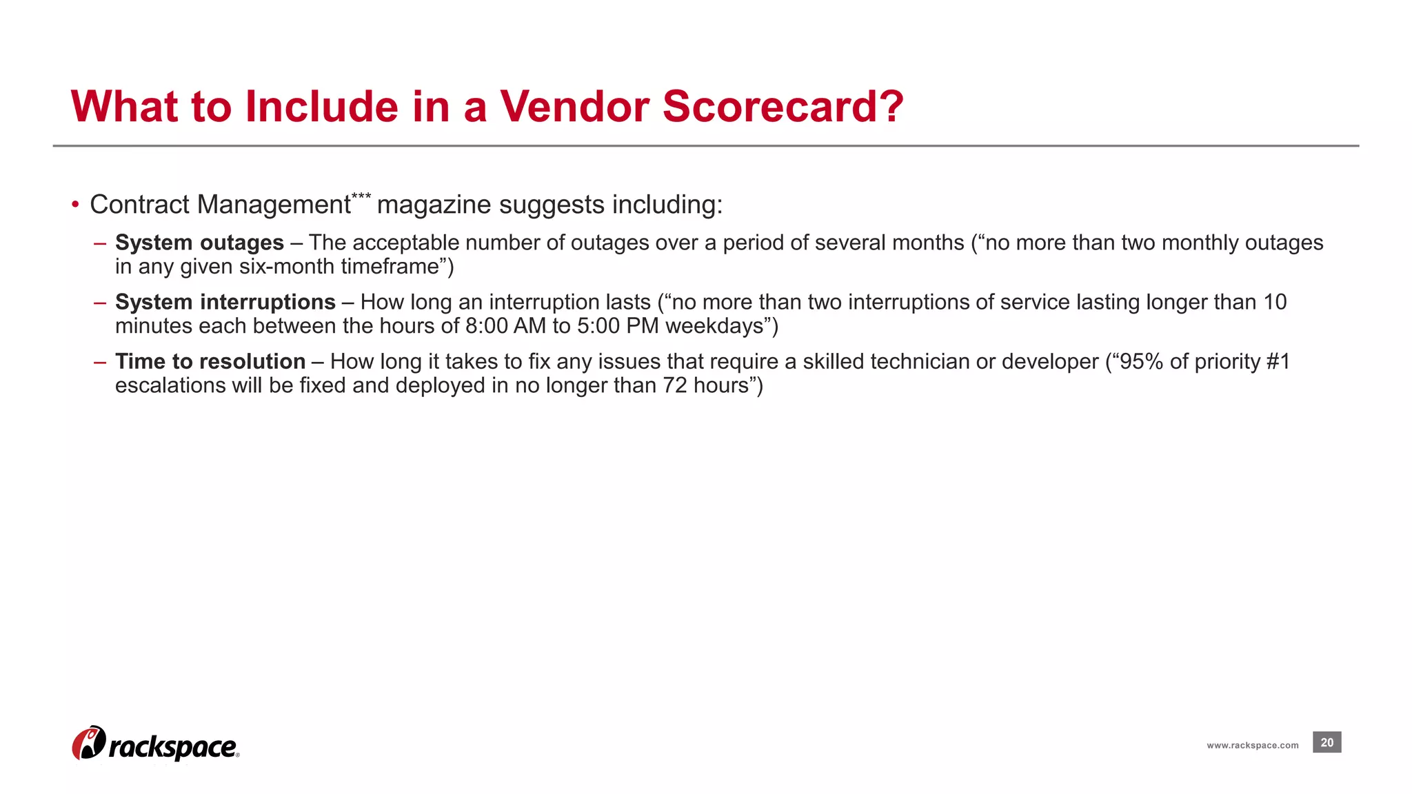• Contract Management*** magazine suggests including: 
– System outages – The acceptable number of outages over a period of several months (“no more than two monthly outages 
in any given six-month timeframe”) 
– System interruptions – How long an interruption lasts (“no more than two interruptions of service lasting longer than 10 
minutes each between the hours of 8:00 AM to 5:00 PM weekdays”) 
– Time to resolution – How long it takes to fix any issues that require a skilled technician or developer (“95% of priority #1 
escalations will be fixed and deployed in no longer than 72 hours”) 
20 
What to Include in a Vendor Scorecard? 
www.rackspace.com 
 