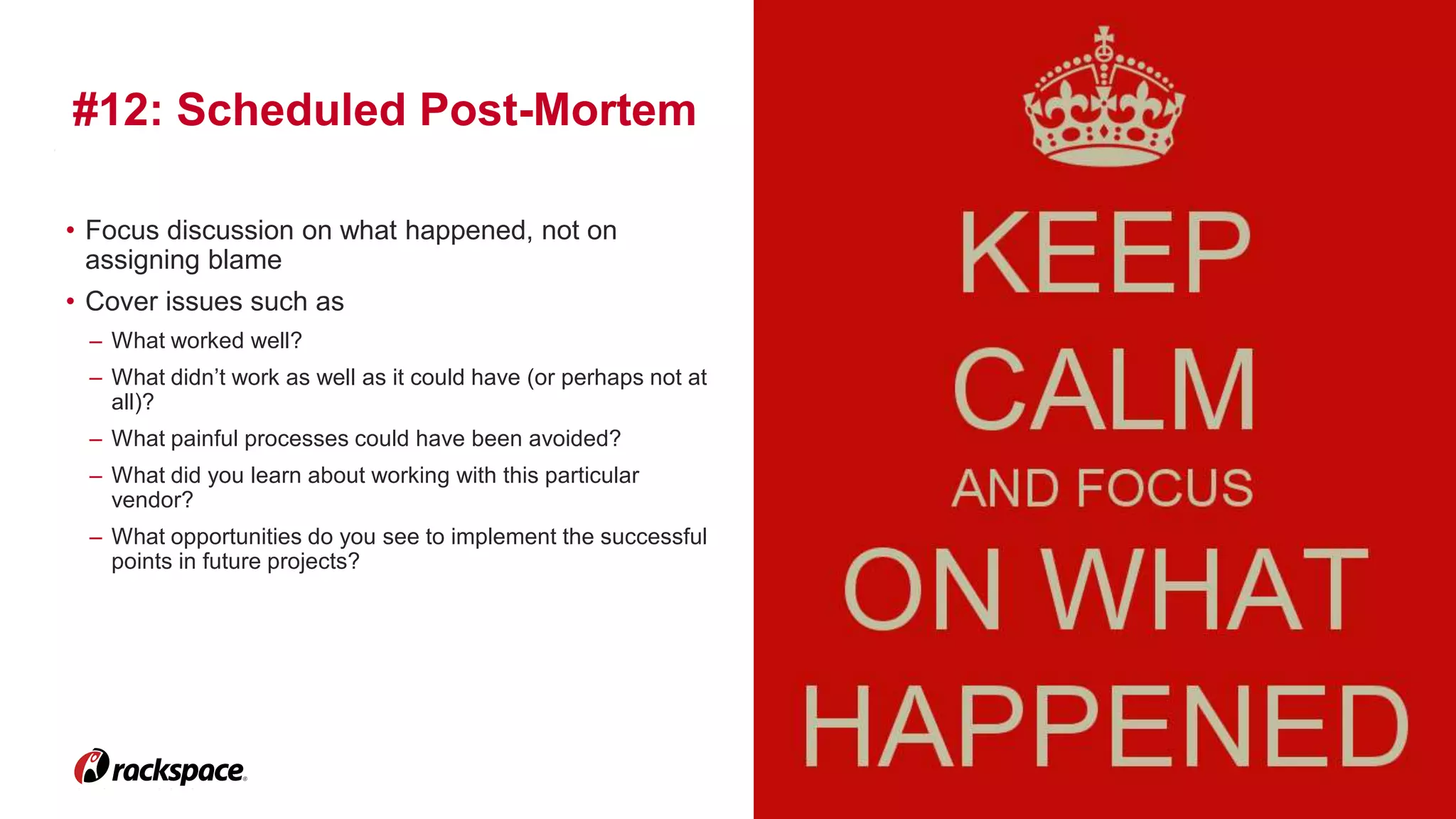 21 
#12: Scheduled Post-Mortem 
www.rackspace.com 
• Focus discussion on what happened, not on 
assigning blame 
• Cover issues such as 
– What worked well? 
– What didn’t work as well as it could have (or perhaps not at 
all)? 
– What painful processes could have been avoided? 
– What did you learn about working with this particular 
vendor? 
– What opportunities do you see to implement the successful 
points in future projects? 
 