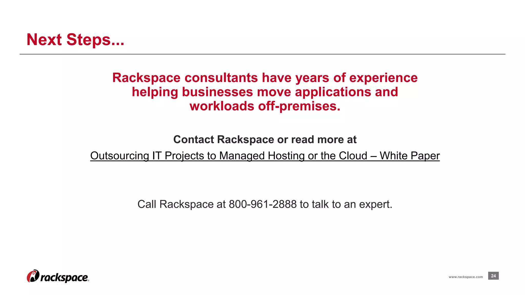 24 
Next Steps... 
www.rackspace.com 
Rackspace consultants have years of experience 
helping businesses move applications and 
workloads off-premises. 
Contact Rackspace or read more at 
Outsourcing IT Projects to Managed Hosting or the Cloud – White Paper 
Call Rackspace at 800-961-2888 to talk to an expert. 
 
