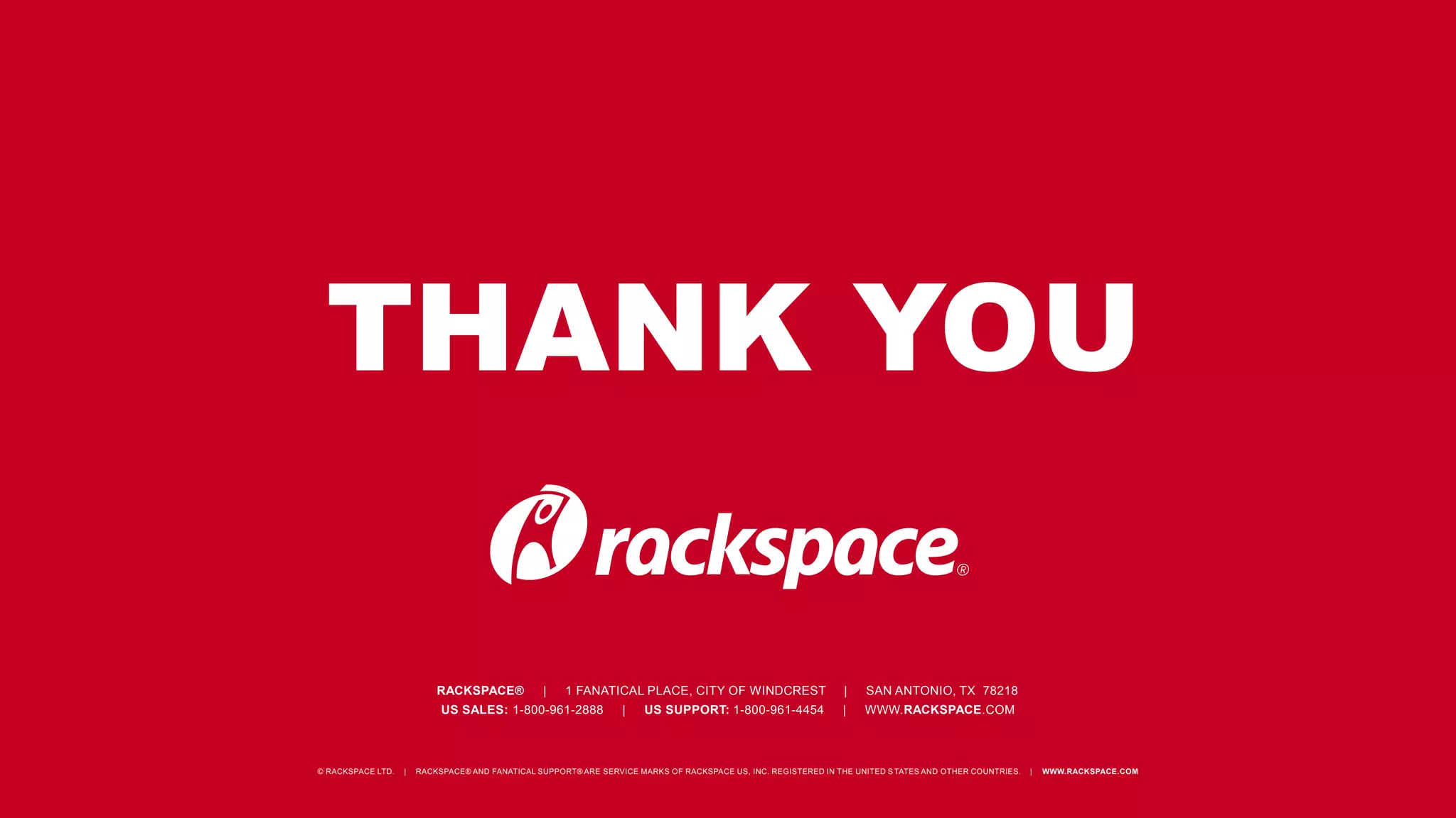 THANK YOU 
RACKSPACE® | 1 FANATICAL PLACE, CITY OF WINDCREST | SAN ANTONIO, TX 78218 
US SALES: 1-800-961-2888 | US SUPPORT: 1-800-961-4454 | WWW.RACKSPACE.COM 
© RACKSPACE LTD. | RACKSPACE® AND FANATICAL SUPPORT® ARE SERVICE MARKS OF RACKSPACE US, INC. REGISTERED IN THE UNITED S TATES AND OTHER COUNTRIES. | WWW.RACKSPACE.COM 
