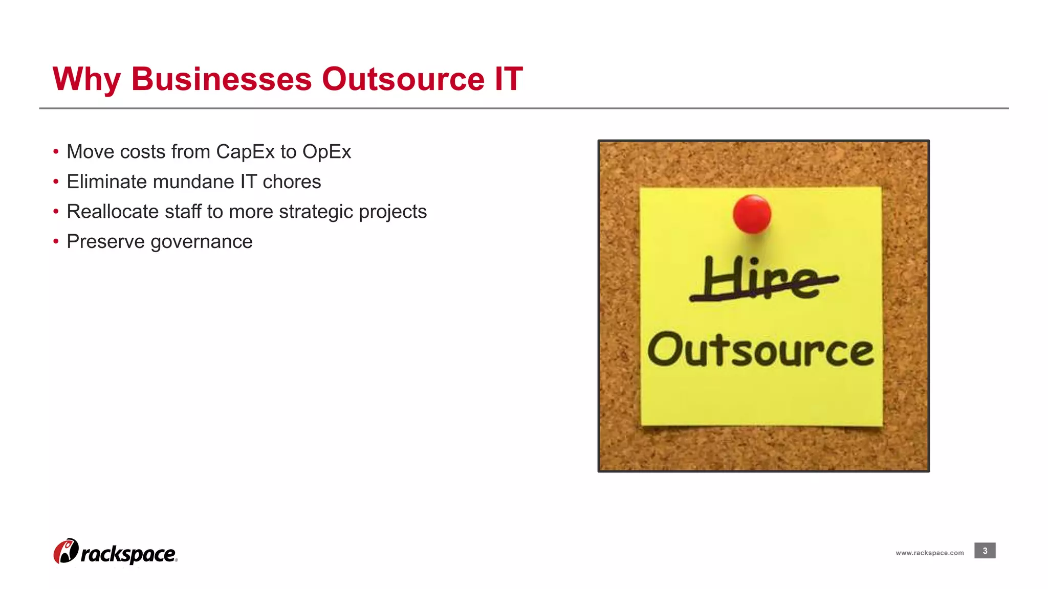 3 
Why Businesses Outsource IT 
www.rackspace.com 
• Move costs from CapEx to OpEx 
• Eliminate mundane IT chores 
• Reallocate staff to more strategic projects 
• Preserve governance 
 