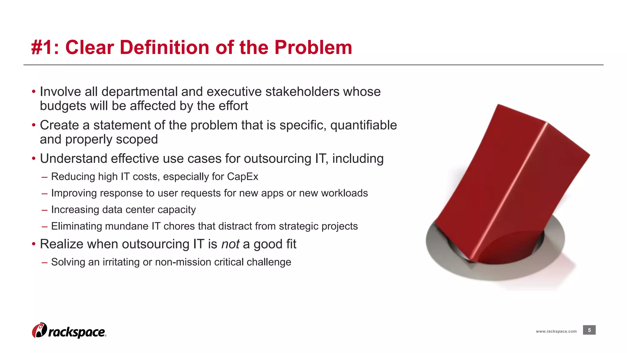 • Involve all departmental and executive stakeholders whose 
budgets will be affected by the effort 
• Create a statement of the problem that is specific, quantifiable 
and properly scoped 
• Understand effective use cases for outsourcing IT, including 
– Reducing high IT costs, especially for CapEx 
– Improving response to user requests for new apps or new workloads 
– Increasing data center capacity 
– Eliminating mundane IT chores that distract from strategic projects 
• Realize when outsourcing IT is not a good fit 
– Solving an irritating or non-mission critical challenge 
5 
#1: Clear Definition of the Problem 
www.rackspace.com 
 