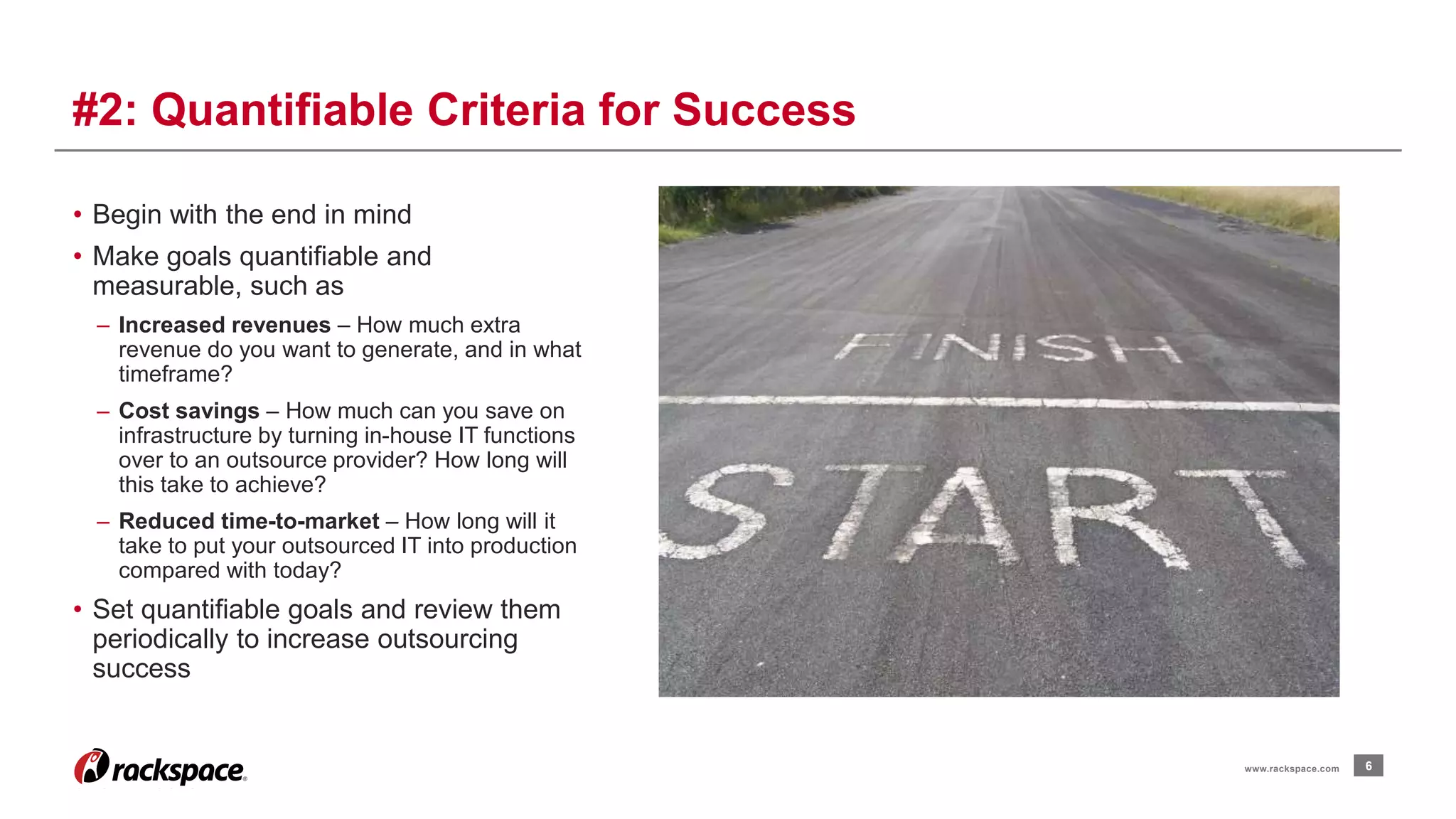 • Begin with the end in mind 
• Make goals quantifiable and 
measurable, such as 
– Increased revenues – How much extra 
revenue do you want to generate, and in what 
timeframe? 
– Cost savings – How much can you save on 
infrastructure by turning in-house IT functions 
over to an outsource provider? How long will 
this take to achieve? 
– Reduced time-to-market – How long will it 
take to put your outsourced IT into production 
compared with today? 
• Set quantifiable goals and review them 
periodically to increase outsourcing 
success 
6 
#2: Quantifiable Criteria for Success 
www.rackspace.com 
 