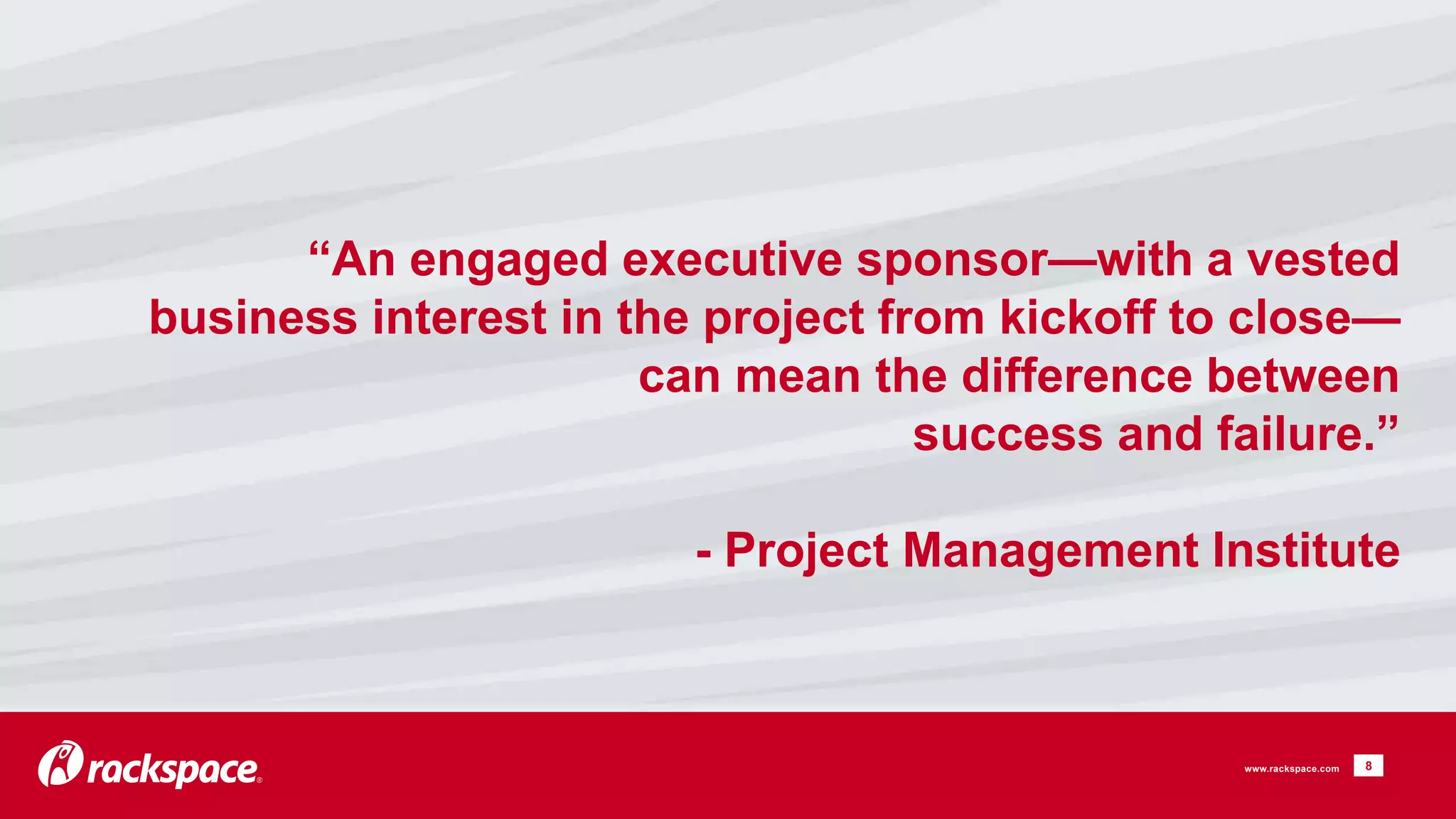 “An engaged executive sponsor—with a vested 
business interest in the project from kickoff to close— 
can mean the difference between 
success and failure.” 
- Project Management Institute 
8 
www.rackspace.com 
 
