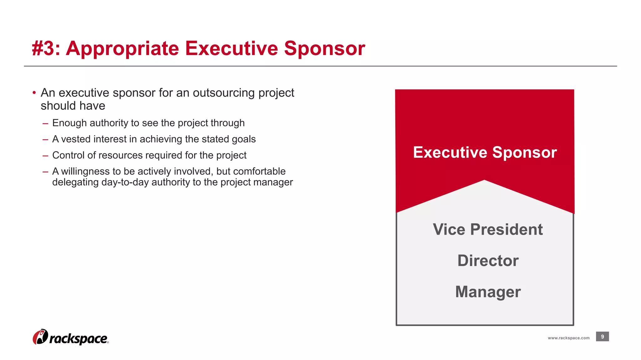 • An executive sponsor for an outsourcing project 
should have 
– Enough authority to see the project through 
– A vested interest in achieving the stated goals 
– Control of resources required for the project 
– A willingness to be actively involved, but comfortable 
delegating day-to-day authority to the project manager 
9 
#3: Appropriate Executive Sponsor 
Executive Sponsor 
www.rackspace.com 
Vice President 
Director 
Manager 
 