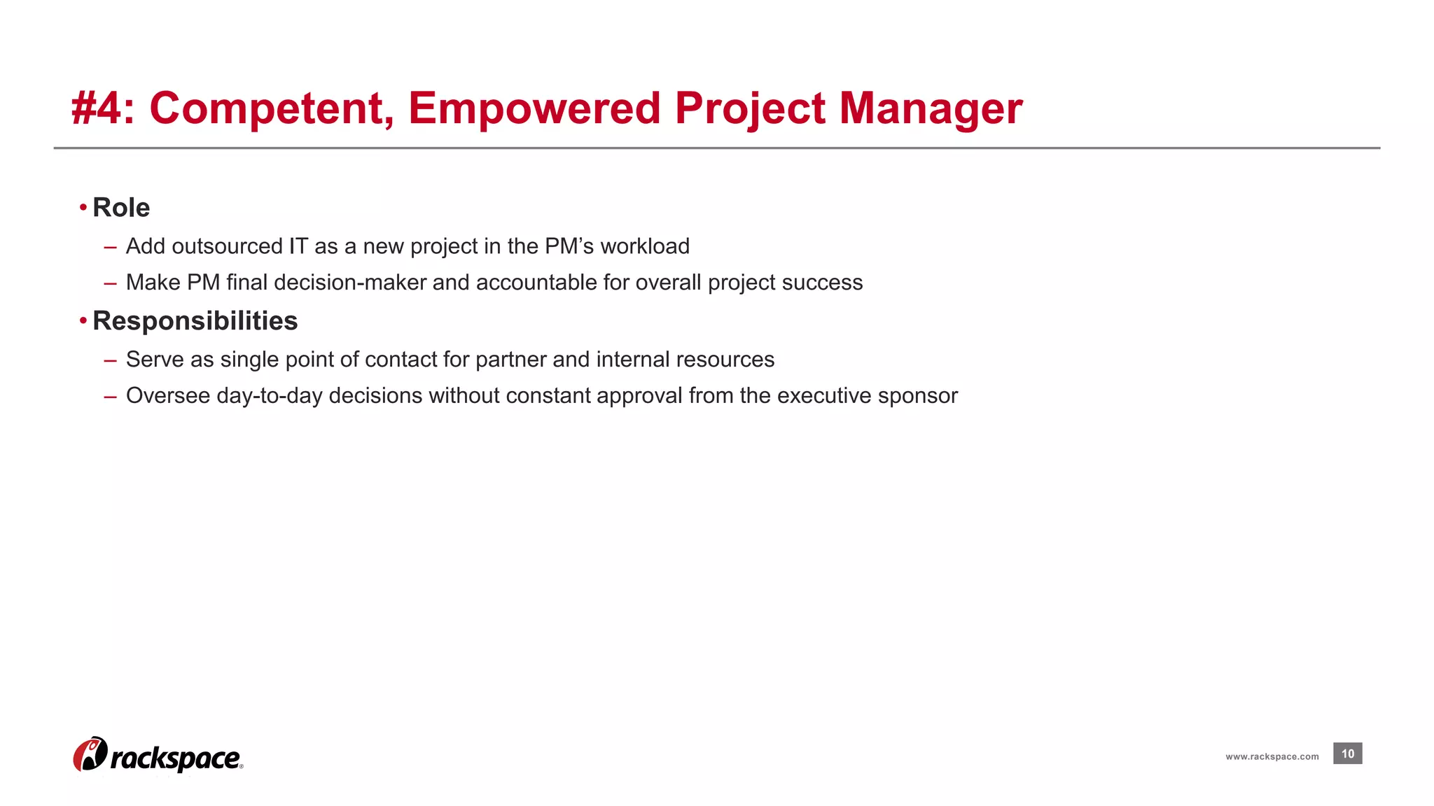 • Role 
– Add outsourced IT as a new project in the PM’s workload 
– Make PM final decision-maker and accountable for overall project success 
• Responsibilities 
– Serve as single point of contact for partner and internal resources 
– Oversee day-to-day decisions without constant approval from the executive sponsor 
10 
#4: Competent, Empowered Project Manager 
www.rackspace.com 
 