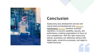 Conclusion
Outsourcing Java development services and
robust back-end development and software
maintenance services transform business
operations. It ensures scalability, security, and
performance, enabling organizations to focus on
core competencies. With the right outsourcing
partner, businesses can effectively achieve their
digital goals, streamline processes, and adapt to
market demands.
 