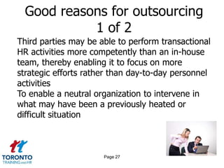 Good reasons for outsourcing
           1 of 2
Third parties may be able to perform transactional
HR activities more competently than an in-house
team, thereby enabling it to focus on more
strategic efforts rather than day-to-day personnel
activities
To enable a neutral organization to intervene in
what may have been a previously heated or
difficult situation



                      Page 27
 