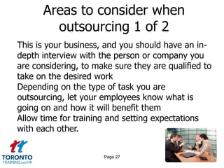 Areas to consider when
        outsourcing 1 of 2
This is your business, and you should have an in-
depth interview with the person or company you
are considering, to make sure they are qualified to
take on the desired work
Depending on the type of task you are
outsourcing, let your employees know what is
going on and how it will benefit them
Allow time for training and setting expectations
with each other.


                      Page 27
 