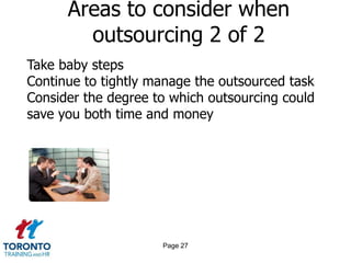 Areas to consider when
        outsourcing 2 of 2
Take baby steps
Continue to tightly manage the outsourced task
Consider the degree to which outsourcing could
save you both time and money




                     Page 27
 