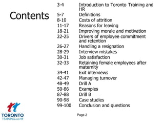 3-4       Introduction to Toronto Training and
                     HR
Contents   5-7
           8-10
                     Definitions
                     Costs of attrition
           11-17     Reasons for leaving
           18-21     Improving morale and motivation
           22-25     Drivers of employee commitment
                     and retention
           26-27     Handling a resignation
           28-29     Interview mistakes
           30-31     Job satisfaction
           32-33     Retaining female employees after
                     maternity
           34-41     Exit interviews
           42-47     Managing turnover
           48-49     Drill A
           50-86     Examples
           87-88     Drill B
           90-98     Case studies
           99-100    Conclusion and questions
                    Page 2
 