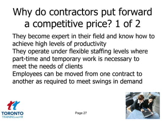 Why do contractors put forward
 a competitive price? 1 of 2
They become expert in their field and know how to
achieve high levels of productivity
They operate under flexible staffing levels where
part-time and temporary work is necessary to
meet the needs of clients
Employees can be moved from one contract to
another as required to meet swings in demand



                     Page 27
 