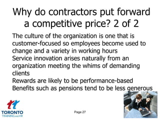 Why do contractors put forward
 a competitive price? 2 of 2
The culture of the organization is one that is
customer-focused so employees become used to
change and a variety in working hours
Service innovation arises naturally from an
organization meeting the whims of demanding
clients
Rewards are likely to be performance-based
Benefits such as pensions tend to be less generous


                      Page 27
 