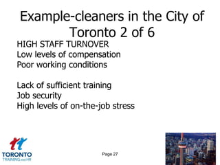 Example-cleaners in the City of
       Toronto 2 of 6
HIGH STAFF TURNOVER
Low levels of compensation
Poor working conditions

Lack of sufficient training
Job security
High levels of on-the-job stress




                       Page 27
 