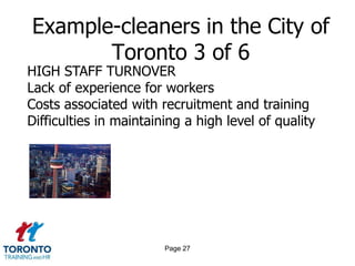 Example-cleaners in the City of
       Toronto 3 of 6
HIGH STAFF TURNOVER
Lack of experience for workers
Costs associated with recruitment and training
Difficulties in maintaining a high level of quality




                        Page 27
 
