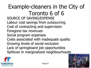 Example-cleaners in the City of
       Toronto 6 of 6
SOURCE OF SAVING/EXPENSE
Labour cost savings from outsourcing
Cost of contracting and supervision
Foregone tax revenues
Social program expenses
Costs associated with inadequate quality
Growing levels of social exclusion
Lack of springboard job opportunities
Spillover in marginalized neighbourhoods


                      Page 27
 