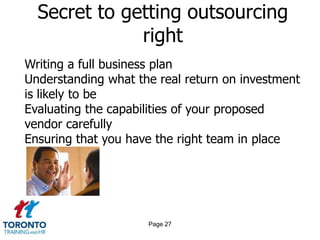 Secret to getting outsourcing
              right
Writing a full business plan
Understanding what the real return on investment
is likely to be
Evaluating the capabilities of your proposed
vendor carefully
Ensuring that you have the right team in place




                     Page 27
 