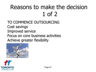 Reasons to make the decision
            1 of 2
TO COMMENCE OUTSOURCING
Cost savings
Improved service
Focus on core business activities
Achieve greater flexibility




                      Page 27
 