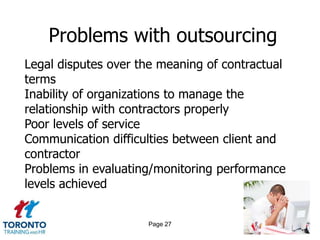 Problems with outsourcing
Legal disputes over the meaning of contractual
terms
Inability of organizations to manage the
relationship with contractors properly
Poor levels of service
Communication difficulties between client and
contractor
Problems in evaluating/monitoring performance
levels achieved


                     Page 27
 