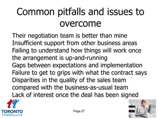 Common pitfalls and issues to
        overcome
Their negotiation team is better than mine
Insufficient support from other business areas
Failing to understand how things will work once
the arrangement is up-and-running
Gaps between expectations and implementation
Failure to get to grips with what the contract says
Disparities in the quality of the sales team
compared with the business-as-usual team
Lack of interest once the deal has been signed

                       Page 27
 