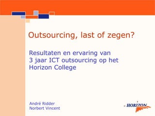 Outsourcing, last of zegen? Resultaten en ervaring van  3 jaar ICT outsourcing op het  Horizon College André Ridder Norbert Vincent 