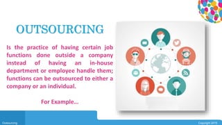 0104
Outsourcing Copyright 2015
Is the practice of having certain job
functions done outside a company
instead of having an in-house
department or employee handle them;
functions can be outsourced to either a
company or an individual.
For Example…
OUTSOURCING
 