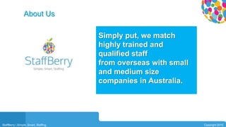 03
Simply put, we match
highly trained and
qualified staff
from overseas with small
and medium size
companies in Australia.
About Us
StaffBerry | Simple. Smart. Staffing. Copyright 2015
 