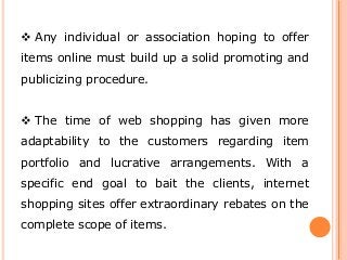  Any individual or association hoping to offer
items online must build up a solid promoting and
publicizing procedure.
 The time of web shopping has given more
adaptability to the customers regarding item
portfolio and lucrative arrangements. With a
specific end goal to bait the clients, internet
shopping sites offer extraordinary rebates on the
complete scope of items.
 