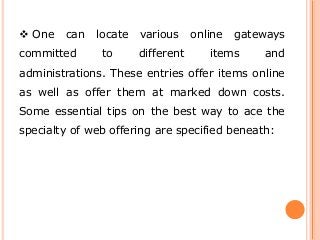  One can locate various online gateways
committed to different items and
administrations. These entries offer items online
as well as offer them at marked down costs.
Some essential tips on the best way to ace the
specialty of web offering are specified beneath:
 
