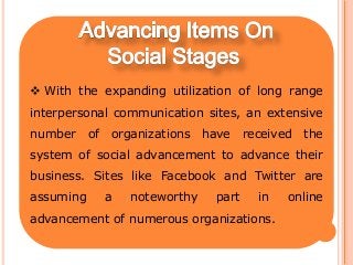  With the expanding utilization of long range
interpersonal communication sites, an extensive
number of organizations have received the
system of social advancement to advance their
business. Sites like Facebook and Twitter are
assuming a noteworthy part in online
advancement of numerous organizations.
 
