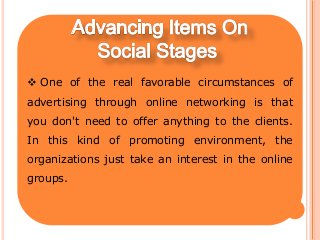  One of the real favorable circumstances of
advertising through online networking is that
you don't need to offer anything to the clients.
In this kind of promoting environment, the
organizations just take an interest in the online
groups.
 