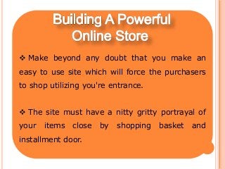  Make beyond any doubt that you make an
easy to use site which will force the purchasers
to shop utilizing you're entrance.
 The site must have a nitty gritty portrayal of
your items close by shopping basket and
installment door.
 