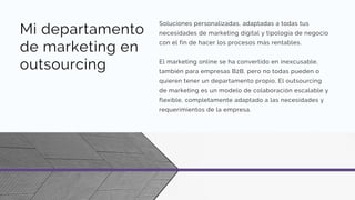 Mi departamento
de marketing en
outsourcing
Soluciones personalizadas, adaptadas a todas tus
necesidades de marketing digital y tipología de negocio
con el fin de hacer los procesos más rentables.
El marketing online se ha convertido en inexcusable,
también para empresas B2B, pero no todas pueden o
quieren tener un departamento propio. El outsourcing
de marketing es un modelo de colaboración escalable y
flexible, completamente adaptado a las necesidades y
requerimientos de la empresa.
 