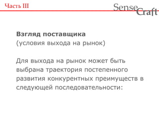 Взгляд поставщика (условия выхода на рынок) Для выхода на рынок может быть выбрана траектория постепенного развития конкурентных преимуществ в следующей последовательности: Часть  III 