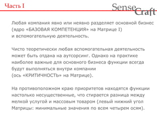 Часть  I Любая компания явно или неявно разделяет основной бизнес (ядро «БАЗОВАЯ КОМПЕТЕНЦИЯ» на Матрице  I ) и вспомогательную деятельность. Чисто теоретически любая вспомогательная деятельность может быть отдана на аутсорсинг. Однако на практике наиболее важные для основного бизнеса функции всегда будут выполняться внутри компании (ось «КРИТИЧНОСТЬ» на Матрице). На противоположном краю приоритетов находятся функции настолько несущественные, что стирается разница между мелкой услугой и массовым товаром (левый нижний угол Матрицы: минимальные значения по всем четырем осям). 