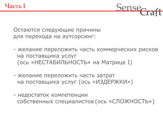 Часть  I Остаются следующие причины для перехода на аутсорсинг: - желание переложить часть коммерческих рисков   на поставщика услуг   (ось «НЕСТАБИЛЬНОСТЬ» на Матрице I) - желание переложить часть затрат   на поставщика услуг (ось «ИЗДЕРЖКИ») - недостаток компетенции   собственных специалистов (ось «СЛОЖНОСТЬ») 