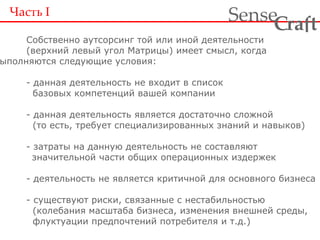 Часть  I Собственно аутсорсинг той или иной деятельности (верхний левый угол Матрицы) имеет смысл, когда  выполняются следующие условия: - данная деятельность не входит в список   базовых компетенций вашей компании - данная деятельность является достаточно сложной   (то есть, требует специализированных знаний и навыков) - затраты на данную деятельность не составляют значительной части общих операционных издержек - деятельность не является критичной для основного бизнеса - существуют риски, связанные с нестабильностью   (колебания масштаба бизнеса, изменения внешней среды,   флуктуации предпочтений потребителя и т.д.) 