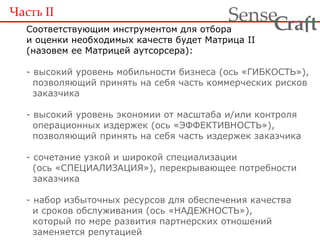 Часть  II Соответствующим инструментом для отбора и оценки необходимых качеств будет Матрица II (назовем ее Матрицей аутсорсера): - высокий уровень мобильности бизнеса (ось «ГИБКОСТЬ»),   позволяющий принять на себя часть коммерческих рисков   заказчика - высокий уровень экономии от масштаба и/или контроля   операционных издержек (ось «ЭФФЕКТИВНОСТЬ»),   позволяющий принять на себя часть издержек заказчика - сочетание узкой и широкой специализации   (ось «СПЕЦИАЛИЗАЦИЯ»), перекрывающее потребности   заказчика - набор избыточных ресурсов для обеспечения качества   и сроков обслуживания (ось «НАДЕЖНОСТЬ»),   который по мере развития партнерских отношений   заменяется репутацией 
