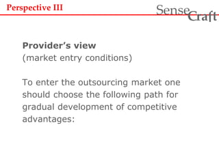 Provider’s view
(market entry conditions)
To enter the outsourcing market one
should choose the following path for
gradual development of competitive
advantages:
ra tSense fC
Perspective III
 