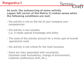 Perspective I
As such, the outsourcing of some activity
(upper left corner of the Matrix I) makes sense when
the following conditions are met:
- the activity is not on the list of your company core
competencies
- the activity is too complex
(i.e. it needs special knowledge and skills)
- The costs of the activity account for a minor part of overall
operational costs
- the activity is not critical for the main business
- there are risks associated with uncertainty
(business scale fluctuations, change of environment,
customer preferences shift, etc.)
ra tSense fC
 