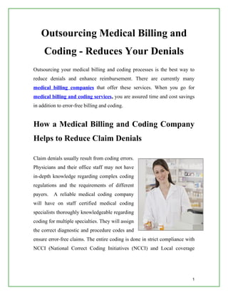 Outsourcing Medical Billing and
     Coding - Reduces Your Denials
Outsourcing your medical billing and coding processes is the best way to
reduce denials and enhance reimbursement. There are currently many
medical billing companies that offer these services. When you go for
medical billing and coding services, you are assured time and cost savings
in addition to error-free billing and coding.


How a Medical Billing and Coding Company
Helps to Reduce Claim Denials

Claim denials usually result from coding errors.
Physicians and their office staff may not have
in-depth knowledge regarding complex coding
regulations and the requirements of different
payers.   A reliable medical coding company
will have on staff certified medical coding
specialists thoroughly knowledgeable regarding
coding for multiple specialties. They will assign
the correct diagnostic and procedure codes and
ensure error-free claims. The entire coding is done in strict compliance with
NCCI (National Correct Coding Initiatives (NCCI) and Local coverage




                                                                           1
 