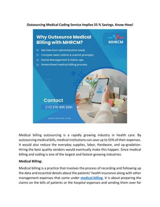 Outsourcing Medical Coding Service Implies 55 % Savings. Know-How!
Medical billing outsourcing is a rapidly growing industry in health care. By
outsourcing medical bills, medical institutions can save up to 55% of their expenses.
It would also reduce the everyday supplies, labor, Hardware, and up-gradation.
Hiring the best quality vendors would eventually make this happen. Since medical
billing and coding is one of the largest and fastest-growing industries.
Medical Billing:
Medical billing is a practice that involves the process of recording and following up
the data and essential details about the patients' health insurance along with other
management expenses that come under medical billing. It is about preparing the
claims on the bills of patients or the hospital expenses and sending them over for
 