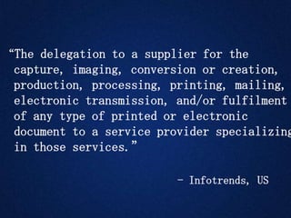 “The delegation to a supplier for the
capture, imaging, conversion or creation,
production, processing, printing, mailing,
electronic transmission, and/or fulfilment
of any type of printed or electronic
document to a service provider specializing
in those services.”
- Infotrends, US
 