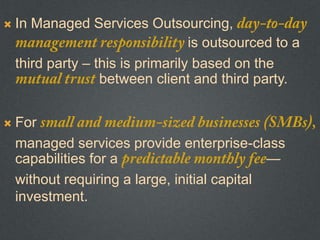  In Managed Services Outsourcing,
is outsourced to a
third party – this is primarily based on the
between client and third party.
 For
managed services provide enterprise-class
capabilities for a —
without requiring a large, initial capital
investment.
 