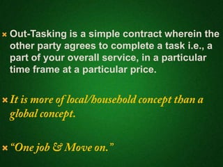  Out-Tasking is a simple contract wherein the
other party agrees to complete a task i.e., a
part of your overall service, in a particular
time frame at a particular price.


 
