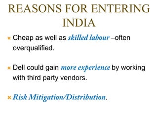 REASONS FOR ENTERING
INDIA
 Cheap as well as –often
overqualified.
 Dell could gain by working
with third party vendors.
 .
 