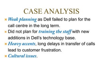  as Dell failed to plan for the
call centre in the long term.
 Did not plan for with new
additions in Dell’s technology base.
 , long delays in transfer of calls
lead to customer frustration.
 .
CASE ANALYSIS
 